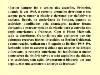 “Berlim sempre foi o centro das atenções. Primeiro,
quando já em 1945, o exército vermelho derrubou o seu
sangue para tomar a cidade e derrotar por definitivo o
nazismo. Depois, na conferência de Potsdan, quando os
soviéticos humilhados pela chantagem nuclear foram
obrigados a evacuar metade da cidade para a entrada dos
anglo-americanos e franceses. Com o Plano Marshall,
tudo se deteriorou. Os soviéticos não aceitaram que tão
vultuosos recursos fossem investidos na Berlim Ocidental,
e como reação, realizaram o Bloqueio de Berlim (1948-49),
fechando todos os acessos à cidade que antes os ocidentais
utilizavam. A resposta americana foi fantástica: a maior
ponte aérea da história salvou o lado capitalista da cidade,
e os soviéticos, sem ação, levantaram o bloqueio um ano
depois, com um sentimento amargo de fracasso.”
 
