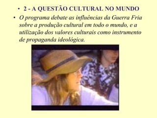 • 2 - A QUESTÃO CULTURAL NO MUNDO
• O programa debate as influências da Guerra Fria
sobre a produção cultural em todo o mundo, e a
utilização dos valores culturais como instrumento
de propaganda ideológica.
 