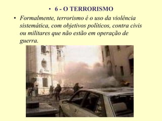 • 6 - O TERRORISMO
• Formalmente, terrorismo é o uso da violência
sistemática, com objetivos políticos, contra civis
ou militares que não estão em operação de
guerra.
 