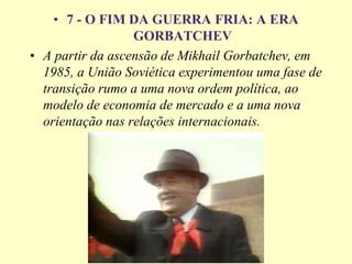 • 7 - O FIM DA GUERRA FRIA: A ERA
GORBATCHEV
• A partir da ascensão de Mikhail Gorbatchev, em
1985, a União Soviética experimentou uma fase de
transição rumo a uma nova ordem política, ao
modelo de economia de mercado e a uma nova
orientação nas relações internacionais.
 