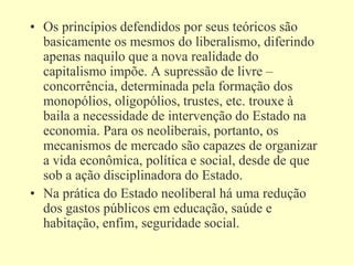 • Os princípios defendidos por seus teóricos são
basicamente os mesmos do liberalismo, diferindo
apenas naquilo que a nova realidade do
capitalismo impõe. A supressão de livre –
concorrência, determinada pela formação dos
monopólios, oligopólios, trustes, etc. trouxe à
baila a necessidade de intervenção do Estado na
economia. Para os neoliberais, portanto, os
mecanismos de mercado são capazes de organizar
a vida econômica, política e social, desde de que
sob a ação disciplinadora do Estado.
• Na prática do Estado neoliberal há uma redução
dos gastos públicos em educação, saúde e
habitação, enfim, seguridade social.
 