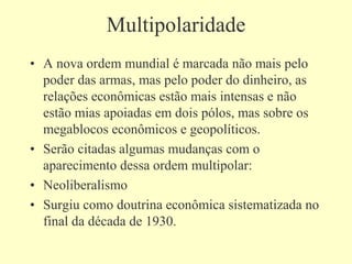 Multipolaridade
• A nova ordem mundial é marcada não mais pelo
poder das armas, mas pelo poder do dinheiro, as
relações econômicas estão mais intensas e não
estão mias apoiadas em dois pólos, mas sobre os
megablocos econômicos e geopolíticos.
• Serão citadas algumas mudanças com o
aparecimento dessa ordem multipolar:
• Neoliberalismo
• Surgiu como doutrina econômica sistematizada no
final da década de 1930.
 