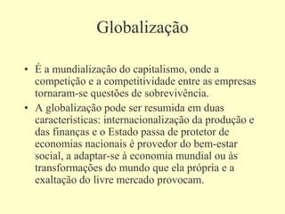 Globalização
• É a mundialização do capitalismo, onde a
competição e a competitividade entre as empresas
tornaram-se questões de sobrevivência.
• A globalização pode ser resumida em duas
características: internacionalização da produção e
das finanças e o Estado passa de protetor de
economias nacionais é provedor do bem-estar
social, a adaptar-se à economia mundial ou às
transformações do mundo que ela própria e a
exaltação do livre mercado provocam.
 
