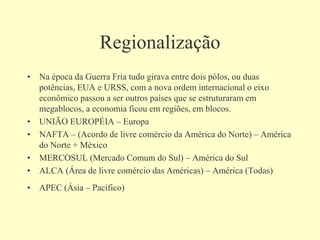 Regionalização
• Na época da Guerra Fria tudo girava entre dois pólos, ou duas
potências, EUA e URSS, com a nova ordem internacional o eixo
econômico passou a ser outros países que se estruturaram em
megablocos, a economia ficou em regiões, em blocos.
• UNIÃO EUROPÉIA – Europa
• NAFTA – (Acordo de livre comércio da América do Norte) – América
do Norte + México
• MERCOSUL (Mercado Comum do Sul) – América do Sul
• ALCA (Área de livre comércio das Américas) – América (Todas)
• APEC (Ásia – Pacífico)
 
