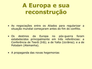 A Europa e sua
reconstrução
• As negociações entre os Aliados para regularizar a
situação mundial começaram antes do fim do conflito.
• Os destinos da Europa no pós-guerra foram
estabelecidos principalmente em três referências: a
Conferência de Teerã (Irã); a de Yalta (Ucrânia); e a de
Potsdam (Alemanha).
• A propaganda das novas hegemonias
 