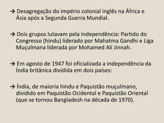 → Desagregação do império colonial inglês na África e
Ásia após a Segunda Guerra Mundial.
→ Dois grupos lutavam pela independência: Partido do
Congresso (hindu) liderado por Mahatma Gandhi e Liga
Muçulmana liderada por Mohamed Ali Jinnah.
→ Em agosto de 1947 foi oficializada a independência da
Índia britânica dividida em dois países:
→ Índia, de maioria hindu e Paquistão muçulmano,
dividido em Paquistão Ocidental e Paquistão Oriental
(que se tornou Bangladesh na década de 1970).

 