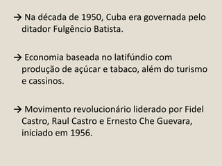 → Na década de 1950, Cuba era governada pelo
ditador Fulgêncio Batista.
→ Economia baseada no latifúndio com
produção de açúcar e tabaco, além do turismo
e cassinos.

→ Movimento revolucionário liderado por Fidel
Castro, Raul Castro e Ernesto Che Guevara,
iniciado em 1956.

 