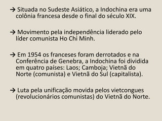 → Situada no Sudeste Asiático, a Indochina era uma
colônia francesa desde o final do século XIX.

→ Movimento pela independência liderado pelo
líder comunista Ho Chi Minh.
→ Em 1954 os franceses foram derrotados e na
Conferência de Genebra, a Indochina foi dividida
em quatro países: Laos; Camboja; Vietnã do
Norte (comunista) e Vietnã do Sul (capitalista).
→ Luta pela unificação movida pelos vietcongues
(revolucionários comunistas) do Vietnã do Norte.

 