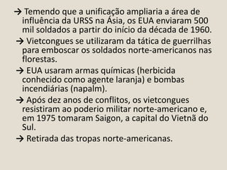 → Temendo que a unificação ampliaria a área de
influência da URSS na Ásia, os EUA enviaram 500
mil soldados a partir do início da década de 1960.
→ Vietcongues se utilizaram da tática de guerrilhas
para emboscar os soldados norte-americanos nas
florestas.
→ EUA usaram armas químicas (herbicida
conhecido como agente laranja) e bombas
incendiárias (napalm).
→ Após dez anos de conflitos, os vietcongues
resistiram ao poderio militar norte-americano e,
em 1975 tomaram Saigon, a capital do Vietnã do
Sul.
→ Retirada das tropas norte-americanas.

 