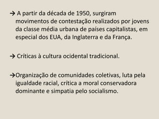 → A partir da década de 1950, surgiram
movimentos de contestação realizados por jovens
da classe média urbana de países capitalistas, em
especial dos EUA, da Inglaterra e da França.
→ Críticas à cultura ocidental tradicional.

→Organização de comunidades coletivas, luta pela
igualdade racial, crítica a moral conservadora
dominante e simpatia pelo socialismo.

 