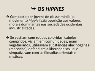  OS HIPPIES
→ Composto por jovens de classe média, o
movimento hippie fazia oposição aos valores
morais dominantes nas sociedades ocidentais
industrializadas.
→ Se vestiam com roupas coloridas, cabelos
compridos, viviam em comunidades, eram
vegetarianos, utilizavam substâncias alucinógenas
(maconha), defendiam a liberdade sexual e
simpatizavam com as filosofias orientais e
místicas.

 
