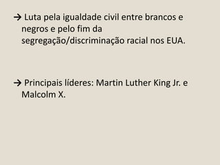 → Luta pela igualdade civil entre brancos e
negros e pelo fim da
segregação/discriminação racial nos EUA.

→ Principais líderes: Martin Luther King Jr. e
Malcolm X.

 