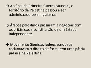 → Ao final da Primeira Guerra Mundial, o
território da Palestina passou a ser
administrado pela Inglaterra.
→ Árabes palestinos passaram a negociar com
os britânicos a constituição de um Estado
independente.
→ Movimento Sionista: judeus europeus
reclamavam o direito de formarem uma pátria
judaica na Palestina.

 