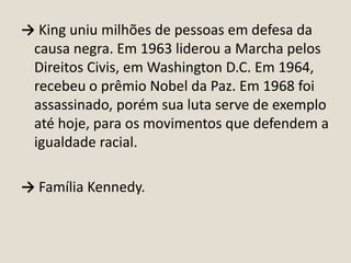 → King uniu milhões de pessoas em defesa da
causa negra. Em 1963 liderou a Marcha pelos
Direitos Civis, em Washington D.C. Em 1964,
recebeu o prêmio Nobel da Paz. Em 1968 foi
assassinado, porém sua luta serve de exemplo
até hoje, para os movimentos que defendem a
igualdade racial.
→ Família Kennedy.

 
