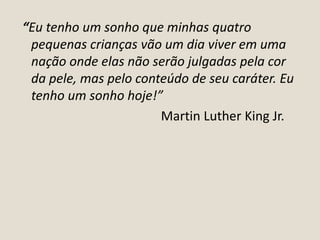 “Eu tenho um sonho que minhas quatro
pequenas crianças vão um dia viver em uma
nação onde elas não serão julgadas pela cor
da pele, mas pelo conteúdo de seu caráter. Eu
tenho um sonho hoje!”
Martin Luther King Jr.

 