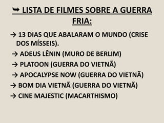  LISTA DE FILMES SOBRE A GUERRA
FRIA:
→ 13 DIAS QUE ABALARAM O MUNDO (CRISE
DOS MÍSSEIS).
→ ADEUS LÊNIN (MURO DE BERLIM)
→ PLATOON (GUERRA DO VIETNÃ)
→ APOCALYPSE NOW (GUERRA DO VIETNÃ)
→ BOM DIA VIETNÃ (GUERRA DO VIETNÃ)
→ CINE MAJESTIC (MACARTHISMO)

 