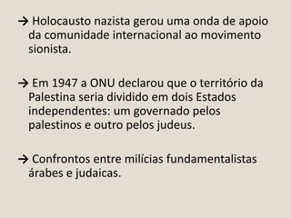 → Holocausto nazista gerou uma onda de apoio
da comunidade internacional ao movimento
sionista.
→ Em 1947 a ONU declarou que o território da
Palestina seria dividido em dois Estados
independentes: um governado pelos
palestinos e outro pelos judeus.
→ Confrontos entre milícias fundamentalistas
árabes e judaicas.

 