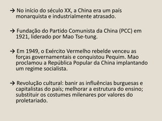 → No início do século XX, a China era um país
monarquista e industrialmente atrasado.
→ Fundação do Partido Comunista da China (PCC) em
1921, liderado por Mao Tse-tung.

→ Em 1949, o Exército Vermelho rebelde venceu as
forças governamentais e conquistou Pequim. Mao
proclamou a República Popular da China implantando
um regime socialista.
→ Revolução cultural: banir as influências burguesas e
capitalistas do país; melhorar a estrutura do ensino;
substituir os costumes milenares por valores do
proletariado.

 