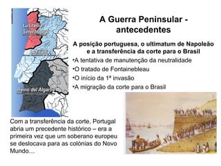 A Guerra Peninsular -
                                  antecedentes
                      A posição portuguesa, o ultimatum de Napoleão
                            e a transferência da corte para o Brasil
                      •A tentativa de manutenção da neutralidade
                      •O tratado de Fontainebleau
                      •O início da 1ª invasão
                      •A migração da corte para o Brasil




Com a transferência da corte, Portugal
abria um precedente histórico – era a
primeira vez que um soberano europeu
se deslocava para as colónias do Novo
Mundo…
 