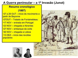 A Guerra peninsular – a 1ª Invasão (Junot)
     Resumo cronológico
          (1807)
•27 a 29 OUT – início do movimento a
partir de Bayonne
•27OUT – Tratado de Fontainebleau
•17 NOV – entrada em Portugal
•23 NOV – chegada a Abrantes
•27 NOV – embarque da corte
•30 NOV – chegada a Lisboa
•13 DEZ – início das revoltas
populares
 