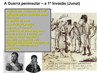 A Guerra peninsular – a 1ª Invasão (Junot)
 •Iniciada em Novembro de 1807
 •Dificuldades encontradas pelos
 franceses
 •A partida da corte
 •A resistência popular
 •Loison, o “maneta”
 O Exército de Junot chegou a
 Lisboa exausto e andrajoso
 Quando Junot substitui a
 bandeira portuguesa pela
 francesa em Lisboa, começam os
 primeiros levantamentos
 populares …
 