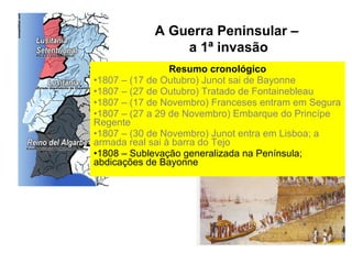 A Guerra Peninsular –
                a 1ª invasão
                 Resumo cronológico
•1807 – (17 de Outubro) Junot sai de Bayonne
•1807 – (27 de Outubro) Tratado de Fontainebleau
•1807 – (17 de Novembro) Franceses entram em Segura
•1807 – (27 a 29 de Novembro) Embarque do Princípe
Regente
•1807 – (30 de Novembro) Junot entra em Lisboa; a
armada real sai à barra do Tejo
•1808 – Sublevação generalizada na Península;
abdicações de Bayonne
 