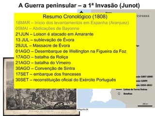 A Guerra peninsular – a 1ª Invasão (Junot)
            Resumo Cronológico (1808)
18MAR – Início dos levantamentos em Espanha (Aranjuez)
05MAI – Abdicações de Bayonne
21JUN – Loison é atacado em Amarante
13 JUL – sublevação de Évora
29JUL – Massacre de Évora
01AGO – Desembarque de Wellington na Figueira da Foz
17AGO – batalha da Roliça
21AGO – batalha do Vimeiro
30AGO – Convenção de Sintra
17SET – embarque dos franceses
30SET – reconstituição oficial do Exército Português
 