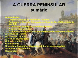 A GUERRA PENINSULAR
                sumário
• Antecedentes
   – Origem e causas do fenómeno “Guerra”
   – Portugal e o Exército Português no final do Séc XVIII e início do
      Sec XIX
   – A revolução francesa e o conflito europeu
   – A guerra das Laranjas
   – O ultimato de Napoleão e a transferência da corte para o Brasil
• A 1ª Invasão (Junot)
• A 2ª invasão (Soult)
• A 3ª Invasão (Massena)
• O fim do conflito
• O armamento
• O combate (infantaria, cavalaria, artilharia, comunicações)
• A saúde e o fardamento
• Conclusões
 