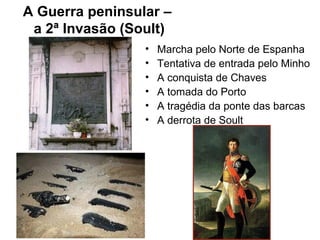 A Guerra peninsular –
 a 2ª Invasão (Soult)
                 •   Marcha pelo Norte de Espanha
                 •   Tentativa de entrada pelo Minho
                 •   A conquista de Chaves
                 •   A tomada do Porto
                 •   A tragédia da ponte das barcas
                 •   A derrota de Soult
 