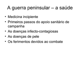 A guerra peninsular – a saúde
• Medicina incipiente
• Primeiros passos do apoio sanitário de
  campanha
• As doenças infecto-contagiosas
• As doenças de pele
• Os ferimentos devidos ao combate
 
