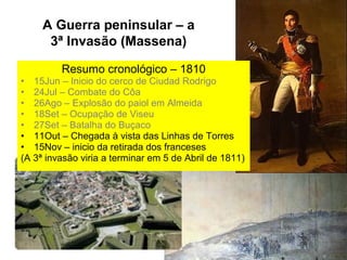 A Guerra peninsular – a
      3ª Invasão (Massena)

         Resumo cronológico – 1810
• 15Jun – Inicio do cerco de Ciudad Rodrigo
• 24Jul – Combate do Côa
• 26Ago – Explosão do paiol em Almeida
• 18Set – Ocupação de Viseu
• 27Set – Batalha do Buçaco
• 11Out – Chegada à vista das Linhas de Torres
• 15Nov – inicio da retirada dos franceses
(A 3ª invasão viria a terminar em 5 de Abril de 1811)
 