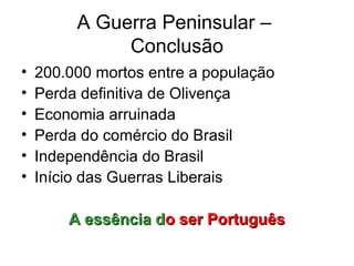A Guerra Peninsular –
              Conclusão
•   200.000 mortos entre a população
•   Perda definitiva de Olivença
•   Economia arruinada
•   Perda do comércio do Brasil
•   Independência do Brasil
•   Início das Guerras Liberais

        A essência do ser Português
 
