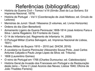 Referências (bibliográficas)
•   História da Guerra Civil – Tomos I e III (Simão José da Luz Soriano; Ed
    Imprensa Nacional, 1879)
•   História de Portugal - Vol V (Coordenação de José Mattoso; ed. Circulo de
    Leitores)
•   Memórias de Junot / Soult / Massena (3 volumes, ed. Livros Horizonte)
•   Ordens do dia (Gen Beresford)
•   Armamento Ligeiro da Guerra Peninsular 1808-1814 (José António Faria e
    Silva / Jaime Regaleiro; Ed Fronteira do Caos)
•   O 14 de Infantaria (ed. Regimento de Infantaria 14, 2009)
•   O Portugal Militar (Carlos Selvagem, ed. Imprensa Nacional de Lisboa,
    1931)
•   Museu Militar do Buçaco 1910 – 2010 (ed. DHCM, 2010)
•   A cavalaria na Guerra Peninsular (Alexandre Sousa Pinto, José Carlos
    Antunes Calçada e Paulo Jorge Lopes da Silva; ed. Tribuna)
•   1808 (Laurentino Gomes)
•   O reino de Portugal em 1766 (Charles Dumouriez; ed. Caleidoscópio)
•   História Geral da Invasão dos Franceses em Portugal e da Restauração
    deste reino – Tomo V (José Acúrcio das Neves; Lisboa 1840; Oficina de
    João Thaddeo Ferreira)
 