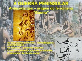 A GUERRA PENINSULAR
    Antecedentes – origem do fenómeno
                “Guerra”




• As sociedades primitivas – nomadização e
  sedentarização
• Os recursos – primeiras disputas
• O início da diversificação das actividades
• O despontar da divisão social
 