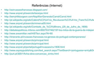 Referências (Internet)
•   http://asinvasoesfrancesas.blogspot.com/
•   http://www.arqnet.pt/exercito/laranjas.html
•   http://berryhillsturgeon.com/NapWar/Generals/Carrol/Carrol.html
•   http://pt.wikipedia.org/wiki/Calend%C3%A1rio_Revolucion%C3%A1rio_Franc%C3%AA
•   http://www.arqnet.pt/exercito/minerva09.html
•   http://pt.wikipedia.org/wiki/Combate_de_%C3%89vora_(29_de_Julho_de_1808)
•   http://debatespoliticos.mforos.com/860753/7462197-los-mitos-de-la-guerra-de-indepen
•   http://www.areamilitar.net/HISTbcr.aspx?N=80
•   http://itinerante.pt/invasoes-francesas-na-genese-do-portugal-contemporaneo/
•   http://www.arqnet.pt/exercito/principal.html
•   http://www.arqnet.pt/exercito/principal.html
•   http://www.arqnet.pt/portal/portugal/invasoes/inv1808.html
•   http://www.ospreypublishing.com/text_search.aspx?TextSearch=portuguese+army&Gr
•   http://purl.pt/369/1/ficha-obra-convencao_sintra.html
 