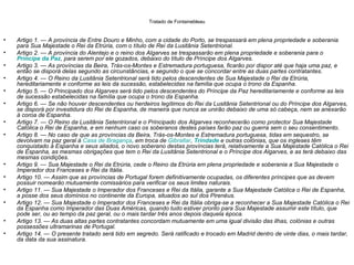 Tratado de Fontainebleau


•   Artigo 1. — A província de Entre Douro e Minho, com a cidade do Porto, se trespassará em plena propriedade e soberania
    para Sua Majestade o Rei da Etrúria, com o título de Rei da Lusitânia Setentrional.
•   Artigo 2. — A província do Alentejo e o reino dos Algarves se trespassarão em plena propriedade e soberania para o
    Príncipe da Paz, para serem por ele gozados, debaixo do título de Príncipe dos Algarves.
•   Artigo 3. — As províncias da Beira, Trás-os-Montes e Estremadura portuguesa, ficarão por dispor até que haja uma paz, e
    então se disporá delas segundo as circunstâncias, e segundo o que se concordar entre as duas partes contratantes.
•   Artigo 4. — O Reino da Lusitânia Setentrional será tido pelos descendentes de Sua Majestade o Rei da Etrúria,
    hereditariamente e conforme as leis da sucessão, estabelecidas na família que ocupa o trono da Espanha.
•   Artigo 5. — O Principado dos Algarves será tido pelos descendentes do Príncipe da Paz hereditariamente e conforme as leis
    de sucessão estabelecidas na família que ocupa o trono da Espanha.
•   Artigo 6. — Se não houver descendentes ou herdeiros legítimos do Rei da Lusitânia Setentrional ou do Príncipe dos Algarves,
    se disporá por investidura do Rei de Espanha, de maneira que nunca se unirão debaixo de uma só cabeça, nem se anexarão
    à coroa de Espanha.
•   Artigo 7. — O Reino da Lusitânia Setentrional e o Principado dos Algarves reconhecerão como protector Sua Majestade
    Católica o Rei de Espanha, e em nenhum caso os soberanos destes países farão paz ou guerra sem o seu consentimento.
•   Artigo 8. — No caso de que as províncias da Beira, Trás-os-Montes e Estremadura portuguesa, tidas em sequestro, se
    devolvam na paz geral à Casa de Bragança, em troca de Gibraltar, Trindade e outras colónias, que os ingleses têm
    conquistado à Espanha e seus aliados, o novo soberano destas províncias terá, relativamente a Sua Majestade Católica o Rei
    de Espanha, as mesmas obrigações que tem o Rei da Lusitânia Setentrional e o Príncipe dos Algarves, e as terá debaixo das
    mesmas condições.
•   Artigo 9. — Sua Majestade o Rei da Etrúria, cede o Reino da Etrúria em plena propriedade e soberania a Sua Majestade o
    Imperador dos Franceses e Rei da Itália.
•   Artigo 10. — Assim que as províncias de Portugal forem definitivamente ocupadas, os diferentes príncipes que as devem
    possuir nomearão mutuamente comissários para verificar os seus limites naturais.
•   Artigo 11. — Sua Majestade o Imperador dos Franceses e Rei da Itália, garante a Sua Majestade Católica o Rei de Espanha,
    a posse dos seus domínios no continente da Europa, situados ao sul dos Pirenéus.
•   Artigo 12. — Sua Majestade o Imperador dos Franceses e Rei da Itália obriga-se a reconhecer a Sua Majestade Católica o Rei
    da Espanha como Imperador das Duas Américas, quando tudo estiver pronto para Sua Majestade assumir este título, que
    pode ser, ou ao tempo da paz geral, ou o mais tardar três anos depois daquela época.
•   Artigo 13. — As duas altas partes contratantes concordam mutuamente em uma igual divisão das ilhas, colónias e outras
    possessões ultramarinas de Portugal.
•   Artigo 14. — O presente tratado será tido em segredo. Será ratificado e trocado em Madrid dentro de vinte dias, o mais tardar,
    da data da sua assinatura.
 