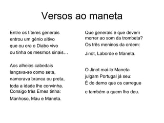 Versos ao maneta
Entre os títeres generais    Que generais é que devem
entrou um génio altivo       morrer ao som da trombeta?
que ou era o Diabo vivo      Os três meninos da ordem:
ou tinha os mesmos sinais…   Jinot, Laborde e Maneta.

Aos alheios cabedais
                             O Jinot mai-lo Maneta
lançava-se como seta,
                             julgam Portugal já seu:
namorava branca ou preta,
                             É do demo que os carregue
toda a idade lhe convinha.
Consigo três Emes tinha:     e também a quem lho deu.
Manhoso, Mau e Maneta.
 