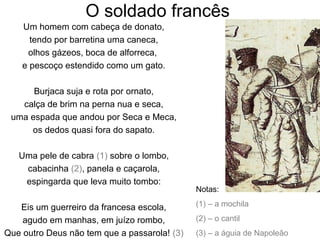 O soldado francês
    Um homem com cabeça de donato,
      tendo por barretina uma caneca,
     olhos gázeos, boca de alforreca,
    e pescoço estendido como um gato.

      Burjaca suja e rota por ornato,
   calça de brim na perna nua e seca,
 uma espada que andou por Seca e Meca,
     os dedos quasi fora do sapato.

   Uma pele de cabra (1) sobre o lombo,
    cabacinha (2), panela e caçarola,
    espingarda que leva muito tombo:
                                              Notas:

   Eis um guerreiro da francesa escola,       (1) – a mochila

    agudo em manhas, em juízo rombo,          (2) – o cantil
Que outro Deus não tem que a passarola! (3)   (3) – a águia de Napoleão
 