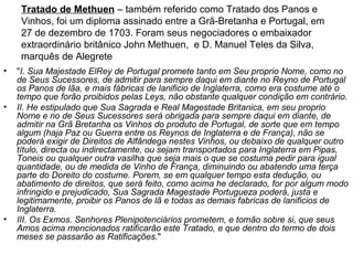Tratado de Methuen – também referido como Tratado dos Panos e
     Vinhos, foi um diploma assinado entre a Grã-Bretanha e Portugal, em
     27 de dezembro de 1703. Foram seus negociadores o embaixador
     extraordinário britânico John Methuen, e D. Manuel Teles da Silva,
     marquês de Alegrete
•   "I. Sua Majestade ElRey de Portugal promete tanto em Seu proprio Nome, como no
    de Seus Sucessores, de admitir para sempre daqui em diante no Reyno de Portugal
    os Panos de lãa, e mais fábricas de lanificio de Inglaterra, como era costume até o
    tempo que forão proibidos pelas Leys, não obstante qualquer condição em contrário.
•   II. He estipulado que Sua Sagrada e Real Magestade Britanica, em seu proprio
    Nome e no de Seus Sucessores será obrigada para sempre daqui em diante, de
    admitir na Grã Bretanha os Vinhos do produto de Portugal, de sorte que em tempo
    algum (haja Paz ou Guerra entre os Reynos de Inglaterra e de França), não se
    poderá exigir de Direitos de Alfândega nestes Vinhos, ou debaixo de qualquer outro
    título, directa ou indirectamente, ou sejam transportados para Inglaterra em Pipas,
    Toneis ou qualquer outra vasilha que seja mais o que se costuma pedir para igual
    quantidade, ou de medida de Vinho de França, diminuindo ou abatendo uma terça
    parte do Doreito do costume. Porem, se em qualquer tempo esta dedução, ou
    abatimento de direitos, que será feito, como acima he declarado, for por algum modo
    infringido e prejudicado, Sua Sagrada Magestade Portugueza poderá, justa e
    legitimamente, proibir os Panos de lã e todas as demais fabricas de lanificios de
    Inglaterra.
•   III. Os Exmos. Senhores Plenipotenciários prometem, e tomão sobre si, que seus
    Amos acima mencionados ratificarão este Tratado, e que dentro do termo de dois
    meses se passarão as Ratificações."
 