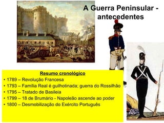 A Guerra Peninsular -
                                           antecedentes




                    Resumo cronológico
•   1789 – Revolução Francesa
•   1793 – Família Real é guilhotinada; guerra do Rossilhão
•   1795 – Tratado de Basileia
•   1799 – 18 de Brumário - Napoleão ascende ao poder
•   1800 – Desmobilização do Exército Português
 