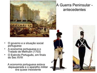 A Guerra Peninsular -
                                        antecedentes




• O governo e a situação social
  portuguesa
• A economia portuguesa e o
  Tratado de Methuen (1703)
• O Exército Português, em finais
  do Sec XVIII

  A economia portuguesa estava
  depauperada e o aparelho militar
       era quase inexistente
 