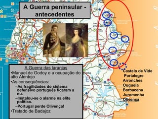 A Guerra peninsular -
         antecedentes




        A Guerra das laranjas
                                   Castelo de Vide
•Manuel de Godoy e a ocupação do
alto Alentejo                       Portalegre
•As consequências:                 Arronches
  –As fragilidades do sistema      Ouguela
   defensivo português ficaram a   Barbacena
   nu.                             Juromenha
  –Instalou-se o alarme na elite   Olivença
   política.
  –Portugal perde Olivença!
•Tratado de Badajoz
 