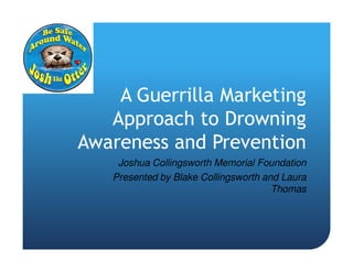 A Guerrilla Marketing
   Approach to Drowning
Awareness and Prevention
    Joshua Collingsworth Memorial Foundation
   Presented by Blake Collingsworth and Laura
                                      Thomas
 