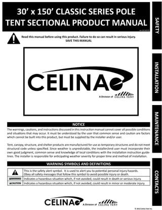 30’ x 150’ CLASSIC SERIES POLE 
TENT SECTIONAL PRODUCT MANUAL 
Read this manual before using this product. Failure to do so can result in serious injury. 
ver.20130725 
© 2013 Celina Tent Inc. 
SAVE THIS MANUAL 
NOTICE 
The warnings, cautions, and instructions discussed in this instruction manual cannot cover all possible conditions 
and situations that may occur. It must be understood by the user that common sense and caution are factors 
which cannot be built into this product, but must be supplied by the installer and/or user. 
Tent, canopy, structure, and shelter products are manufactured for use as temporary structures and do not meet 
structural code unless specified. Since weather is unpredictable, the installer/end user must incorporate their 
own good judgment, common sense and knowledge of local conditions with the installation instruction guide-lines. 
The installer is responsible for anticipating weather severity for proper time and method of installation. 
WARNING SYMBOLS AND DEFINITIONS 
This is the safety alert symbol. It is used to alert you to potential personal injury hazards. 
Obey all safety messages that follow this symbol to avoid possible injury or death. 
Indicates a hazardous situation which, if not avoided, could result in death or serious injury. 
Indicates a hazardous situation which, if not avoided, could result in minor or moderate injury. 
A Division of 
SAFETY INSTALLATION MAINTENANCE CONTACTS 
A Division of 
 