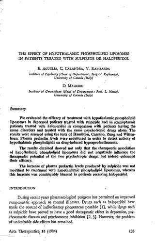 JEUTICA                                          I
                                                  I
                                                 l
                         Num. 1                 I
                                                             THE EFFEcr OF HYPOTHALAMlC PHOSPHOLIPID LIPOSOMES
                                                             IN PAT1ENTS TREATED WITH SmPJRIDE OR HALOPERlOOL
 . volume of distribution
                                    5.
                                                                          E. AGUGLIA, C. CALANDRA, V. RAPISARDA
 rnagement of hyperten-
 rdy.                           15              i
                                                I
                                                                    ltmittIJe of Ps~çhittt1'1 (Remi 01 Dsp4rlmenl: Pro/. ·V. Rapkaraa)J
                                                                                          Uni'V6'rfiJy of Catania (1141'1)

  potassfum conserving                          / ...                                        D.   MAUGERI
                               23                                   InJJituie o/ Gero1Jlolccy (Read of Departmento' p.rot. L. Motta),
:>SEI, G. ROMAN8!:LI,                                                                 UnitJt1rsity o/ Cd/anta (1ta1:y)
IESAN, M. MOTOLESE,

otory heart fa/lure •          31
                                                        Summary
 of cyprohepladlne and
                               43                             We evaluated the effieacy of treatment with hypothalamic phospholipid
                                                        Iiposomes in depressed patieots treated with sulpiride and io schizophrenie
ERICHETII,                                  ":i '.
                                                        patients !reated with haloperidol in comp,arison with patients having the
'JJlnical trla! of dihydro·
                               53
                                            J
                                           . --1.
                                                        same disorders and !reated with· the same psychotlopic ~ alone. The
                                                        results were assessed nsing the tests of Hamilton, CassllJl(>, Zoog and Witten·
ZAGUI~~k'
      ,                                                 homo Plasma prolactin Ievels were monitored iJr order to detect aetivity of
                                                        hypothalamic phospholipids on drng-induced hyperprolactinaemia.
~èute   appendlcltls wlth                                     The resu!ts obtained showed not only that the therapeutic association
n of cfif}damycin   phos~
                                                        of hypotbalamic phospholipid Iiposomes did not negatively inJIuence the
                               69                       therapeutie potentiai of the two. psychotropic drngs, but indeed eohauced
H                                                       their efficacy.
mQdul® 200                     79
                                                               The increase of plasma proIactin levels produced· by sulpiride was not
nog/ycate pressurlsoo                                   modified by treatment with hypothaIamic phospholipid Iiposomes, whereas
                               89          .~
                                                        this increase was conside,ably blunted in patients receiviog haioperid.ol.

'o dlsorders and post-
                               97                       !NTRODUcrION
JOMANGE
'l/meni In tha trt'8tment                                     During Iecent yeaIs pharmacologica1 pIOgICSS has peImitted an improved
                                          ..~ .
                              107                       symptomarie ·appIoaeh co mental illnesses. Drugs sueh as haloperidol have
                                                        made the control of halincinatory phenomena possible [l}, while drugs sueh
nad/ne In varlous skin
                              119                       a, sulpiride have pIoved to have a good therapeurle effeef in depression, psy.
                                                        chosomatic diseases and psychomoror inhibition [2, 3]. Howevèr, tbe pIoblem
                                                        of undesiIable side effeets hils remained.

                                                        Acta Therapeutica lO (1984)                                                       133
-•..•., - - - - - - - -                            .
                                     -----:;:te---'-.                      '
 