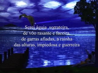 Serei águia  sorrateira, de vôo rasante e faceira, de garras afiadas, a rainha das alturas, impiedosa e guerreira 
