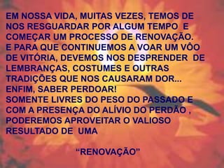 EM NOSSA VIDA, MUITAS VEZES, TEMOS DE
NOS RESGUARDAR POR ALGUM TEMPO E
COMEÇAR UM PROCESSO DE RENOVAÇÃO.
E PARA QUE CONTINUEMOS A VOAR UM VÔO
DE VITÓRIA, DEVEMOS NOS DESPRENDER DE
LEMBRANÇAS, COSTUMES E OUTRAS
TRADIÇÕES QUE NOS CAUSARAM DOR...
ENFIM, SABER PERDOAR!
SOMENTE LIVRES DO PESO DO PASSADO E
COM A PRESENÇA DO ALÍVIO DO PERDÃO ,
PODEREMOS APROVEITAR O VALIOSO
RESULTADO DE UMA
“RENOVAÇÃO”

 