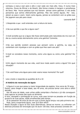 www.acessaber.com.br
começou a voar,a voar para o alto e voar cada vez mais alto. Voou. E nunca mais
retornou. Povos da África( e do Brasil). Nós fomos criados à margem e semelhança
de Deus. Mas houve pessoas que nos fizeram pensar como galinhas. E nós ainda
pensamos que somos efetivamente galinhas. Mas nós somos águias. Por isso,
abram as asas e voem. Voem como águias, jamais se contentem com os grãos que
lhe jogarem aos pés para ciscar.
Leonardo Boff
1.Responda o que você entendeu com a leitura do texto.
2.Na sua opinião o que fez a águia voar?
3.Você acredita que se a águia não fosse estimulada pelo naturalista ela iria voar um
dia ou viveria sendo eternamente como uma galinha? Comente.
4.Na sua opinião existem pessoas que pensam como a galinha, ou seja, se
contentam com injustiças e com os grãos que lhes caem aos pés?
5.Você se considera nesse momento, como uma águia ou como uma galinha? Por
quê?
6.Em algum momento da sua vida, você teve medo assim como a águia? Em qual
situação?
7.Se você fosse uma águia para onde voaria nesse momento? Por quê?
Leia o texto e responda as questões de 8 a 10
A história da renovação da águia
A Águia é a ave que possui a maior longevidade da espécie. Vive cerca de 70 anos.
Porém, para chegar a essa idade, aos 40 anos, ela precisa tomar uma séria e difícil
decisão.
Aos 40 anos de idade, suas unhas estão compridas e flexíveis e já não conseguem
mais agarrar as presas das quais se alimenta.
O bico, alongado e pontiagudo se curva, suas asas tornam-se pesadas em função da
grossura de suas penas, estão envelhecidas pelo tempo.
Já se passaram 40 anos do dia em que a jovem águia lançou voo pela primeira vez.
Hoje, para a experiente águia, voar já é bem difícil!
Nessa situação a águia só tem duas alternativas: deixar-se morrer…ou enfrentar um
doloroso processo de renovação que irá durar 150 dias. Esse processo consiste em
 