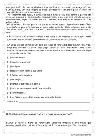 www.acessaber.com.br
voar para o alto de uma montanha e lá se recolher em um ninho que esteja próximo
a um paredão. Um local seguro de outros predadores e de onde, para retornar, ela
necessite dar um voo firme e pleno.
Ao encontrar esse lugar, a águia começa a bater o seu bico contra a parede até
conseguir arrancá-lo, enfrentando, corajosamente, a dor que essa atitude acarreta.
Pacientemente, espera o nascer de um novo bico, com o qual irá arrancar as suas
velhas unhas.
Com as novas unhas ela passa a arrancar as velhas penas. Após cinco meses, “Esta
renascida”, sai para o famoso voo de renovação, certa da vitória e de estar preparada
para viver, então, por mais 30 anos(...) http://www.helenaribeiro.com/a-historia-de-renovacao-da-
aguia/
8.Às vezes na vida é preciso refletir e dar início a um processo de renovação? Você
concorda com essa ideia? Você renovaria o que em sua vida?Comente.
9.A águia precisa enfrentar um duro processo de renovação para ganhar nova vida.
Eleja três atitudes as quais você julga serem as mais importantes para o ser
humano se livrar do pessimismo, das atitudes ruins e do preconceito. Após justifique
o porque da sua escolha.
( )ter humildade
( )respeitar o próximo
( )ser digno
( )cooperar com todos a sua volta
( )não ser individualista
( )ser amigo(a)
( )manter a paciência e a calma
( )tratar as pessoas com carinho e atenção
( ) ser educado(a)
( ) ter foco, fé , acreditar e lutar por uma vida digna.
Justificativa:_________________________________________________________
___________________________________________________________________
___________________________________________________________________
__________________________________________________________________
10.Qual lição a leitura dos dois textos proporcionou para sua vida?
11.Que tal fazer o mural da renovação? Selecione imagens e crie frases que
apresentam atitudes positivas e faça a exposição no mural da sala. Bom trabalho!
 