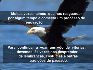 Muitas vezes, temos  que nos resguardar por algum tempo e começar um processo de renovação .  Para  continuar  a  voar  um  vôo  de  vitórias,  devemos  às vezes nos desprender  de lembranças, costumes e outras tradições do passado. 